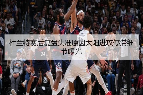 杜兰特赛后复盘失准原因太阳进攻停滞细节曝光