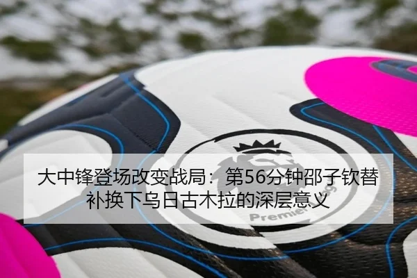 大中锋登场改变战局：第56分钟邵子钦替补换下乌日古木拉的深层意义
